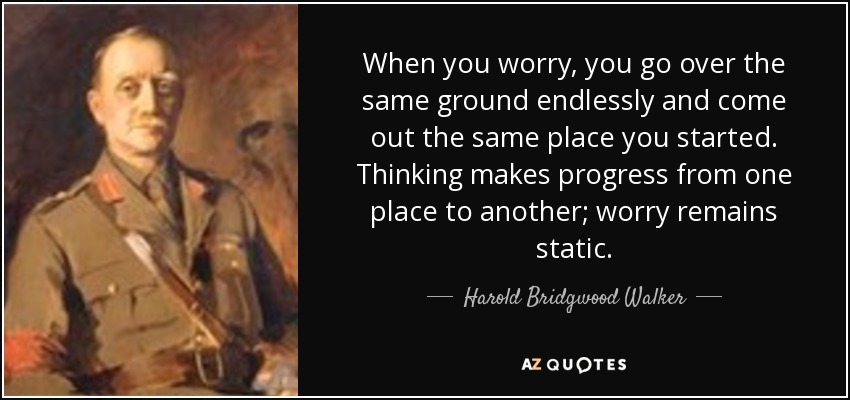 When you worry, you go over the same ground endlessly and come out the same place you started. Thinking makes progress from one place to another; worry remains static. - Harold Bridgwood Walker