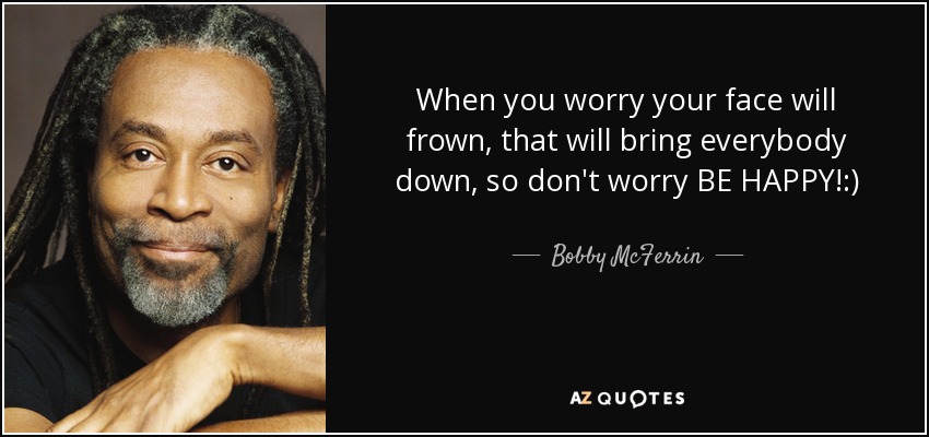 When you worry your face will frown, that will bring everybody down, so don't worry BE HAPPY!:) - Bobby McFerrin