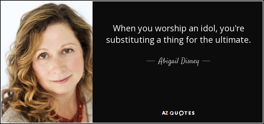 When you worship an idol, you're substituting a thing for the ultimate. - Abigail Disney