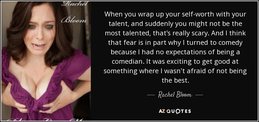 When you wrap up your self-worth with your talent, and suddenly you might not be the most talented, that's really scary. And I think that fear is in part why I turned to comedy because I had no expectations of being a comedian. It was exciting to get good at something where I wasn't afraid of not being the best. - Rachel Bloom