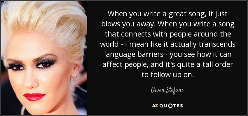 When you write a great song, it just blows you away. When you write a song that connects with people around the world - I mean like it actually transcends language barriers - you see how it can affect people, and it's quite a tall order to follow up on. - Gwen Stefani