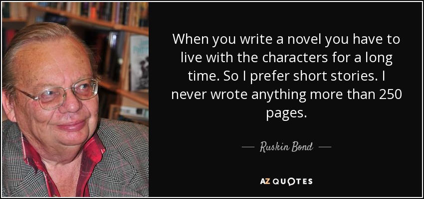 When you write a novel you have to live with the characters for a long time. So I prefer short stories. I never wrote anything more than 250 pages. - Ruskin Bond