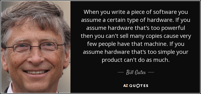 When you write a piece of software you assume a certain type of hardware. If you assume hardware that's too powerful then you can't sell many copies cause very few people have that machine. If you assume hardware that's too simple your product can't do as much. - Bill Gates
