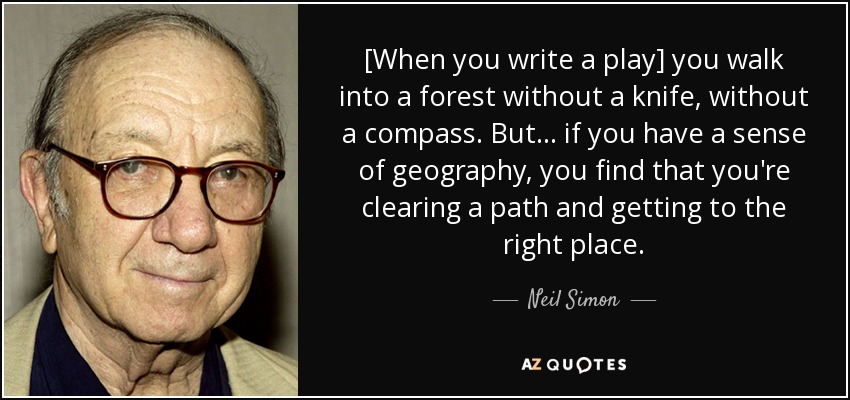 [When you write a play] you walk into a forest without a knife, without a compass. But . . . if you have a sense of geography, you find that you're clearing a path and getting to the right place. - Neil Simon