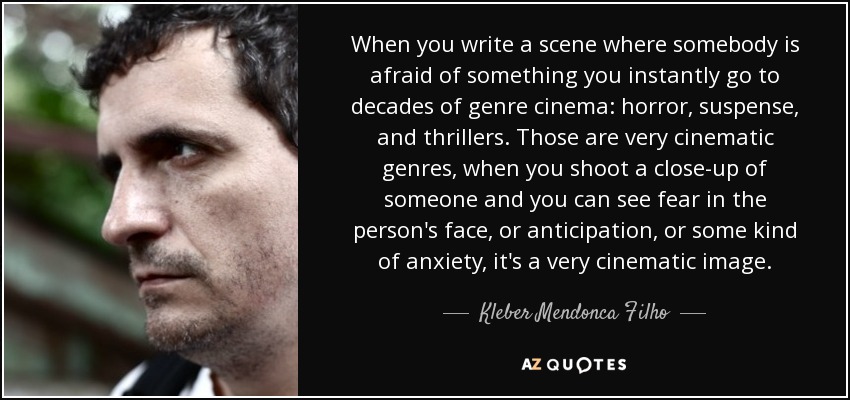 When you write a scene where somebody is afraid of something you instantly go to decades of genre cinema: horror, suspense, and thrillers. Those are very cinematic genres, when you shoot a close-up of someone and you can see fear in the person's face, or anticipation, or some kind of anxiety, it's a very cinematic image. - Kleber Mendonca Filho