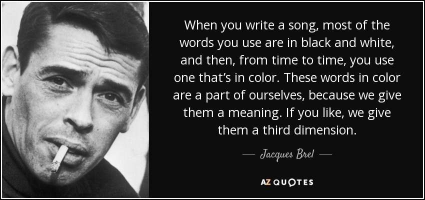 When you write a song, most of the words you use are in black and white, and then, from time to time, you use one that’s in color. These words in color are a part of ourselves, because we give them a meaning. If you like, we give them a third dimension. - Jacques Brel