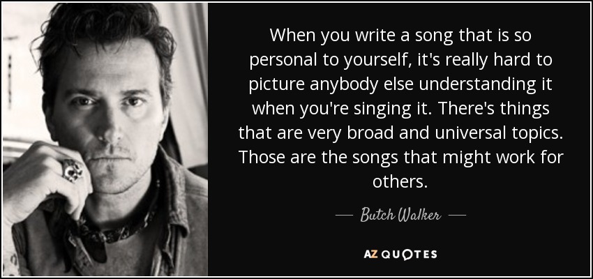 When you write a song that is so personal to yourself, it's really hard to picture anybody else understanding it when you're singing it. There's things that are very broad and universal topics. Those are the songs that might work for others. - Butch Walker