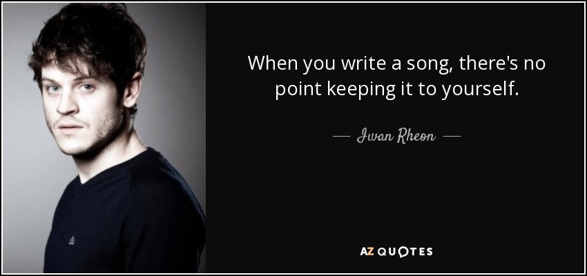When you write a song, there's no point keeping it to yourself. - Iwan Rheon