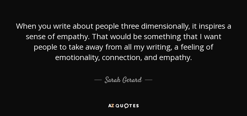 When you write about people three dimensionally, it inspires a sense of empathy. That would be something that I want people to take away from all my writing, a feeling of emotionality, connection, and empathy. - Sarah Gerard