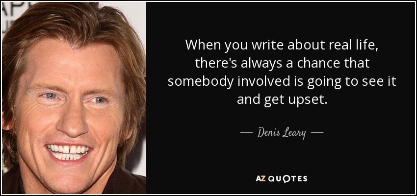 When you write about real life, there's always a chance that somebody involved is going to see it and get upset. - Denis Leary