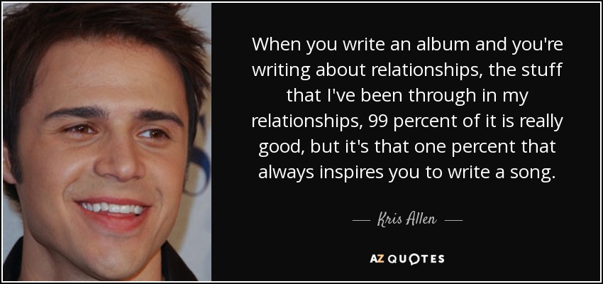 When you write an album and you're writing about relationships, the stuff that I've been through in my relationships, 99 percent of it is really good, but it's that one percent that always inspires you to write a song. - Kris Allen