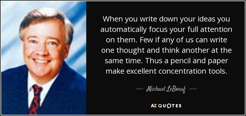 When you write down your ideas you automatically focus your full attention on them. Few if any of us can write one thought and think another at the same time. Thus a pencil and paper make excellent concentration tools. - Michael LeBoeuf