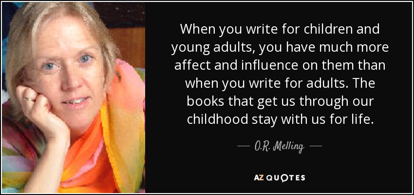 When you write for children and young adults, you have much more affect and influence on them than when you write for adults. The books that get us through our childhood stay with us for life. - O.R. Melling