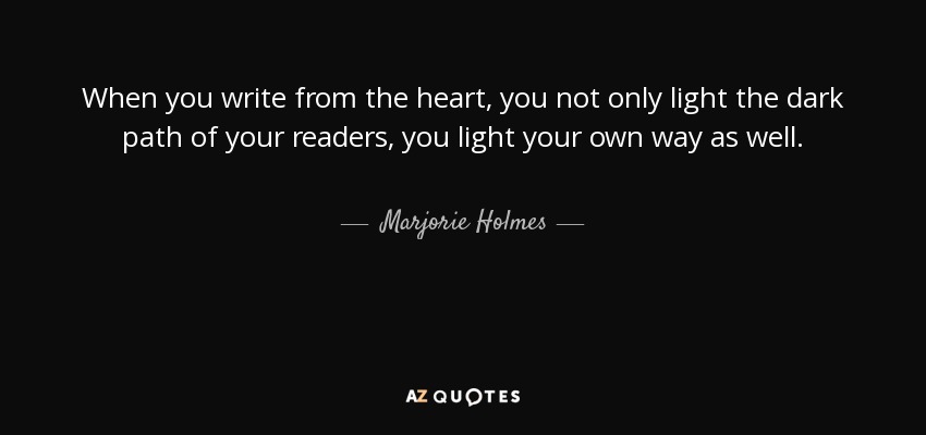 When you write from the heart, you not only light the dark path of your readers, you light your own way as well. - Marjorie Holmes