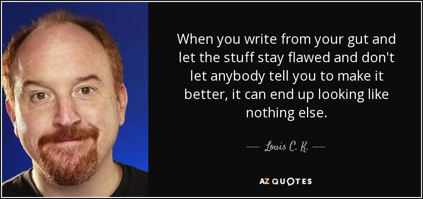 When you write from your gut and let the stuff stay flawed and don't let anybody tell you to make it better, it can end up looking like nothing else. - Louis C. K.