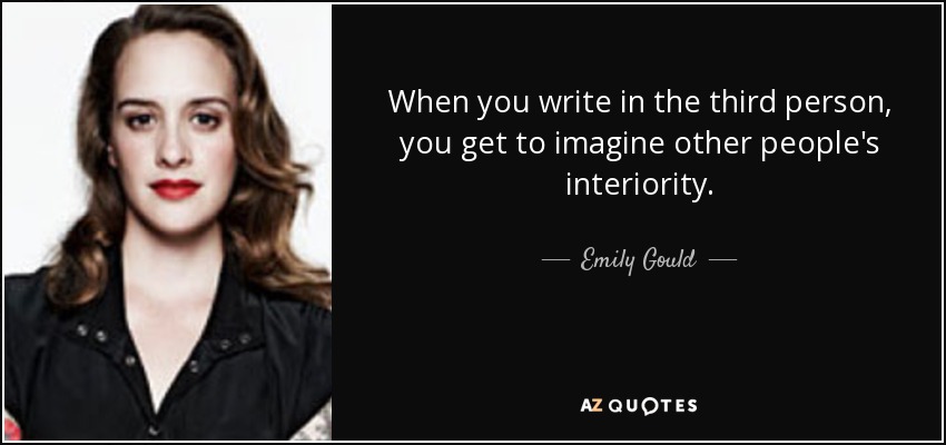 When you write in the third person, you get to imagine other people's interiority. - Emily Gould