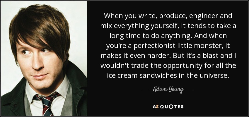 When you write, produce, engineer and mix everything yourself, it tends to take a long time to do anything. And when you're a perfectionist little monster, it makes it even harder. But it's a blast and I wouldn't trade the opportunity for all the ice cream sandwiches in the universe. - Adam Young