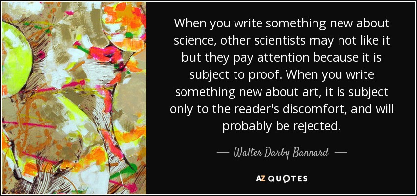 When you write something new about science, other scientists may not like it but they pay attention because it is subject to proof. When you write something new about art, it is subject only to the reader's discomfort, and will probably be rejected. - Walter Darby Bannard