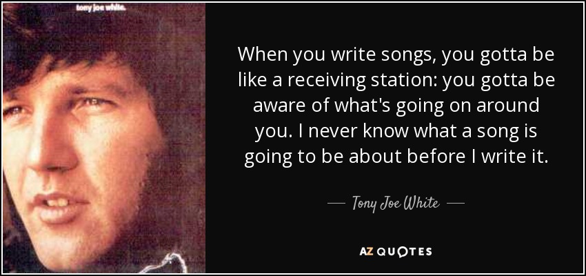 When you write songs, you gotta be like a receiving station: you gotta be aware of what's going on around you. I never know what a song is going to be about before I write it. - Tony Joe White