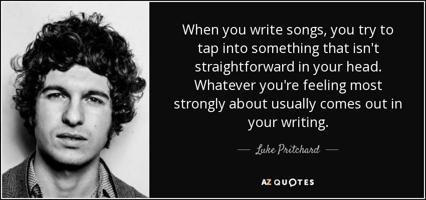 When you write songs, you try to tap into something that isn't straightforward in your head. Whatever you're feeling most strongly about usually comes out in your writing. - Luke Pritchard