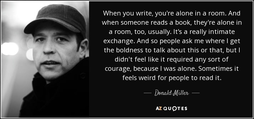 When you write, you're alone in a room. And when someone reads a book, they're alone in a room, too, usually. It's a really intimate exchange. And so people ask me where I get the boldness to talk about this or that, but I didn't feel like it required any sort of courage, because I was alone. Sometimes it feels weird for people to read it. - Donald Miller