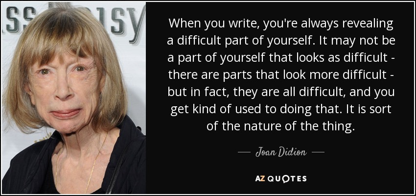 When you write, you're always revealing a difficult part of yourself. It may not be a part of yourself that looks as difficult - there are parts that look more difficult - but in fact, they are all difficult, and you get kind of used to doing that. It is sort of the nature of the thing. - Joan Didion