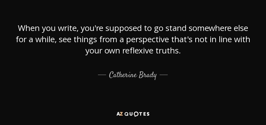 When you write, you're supposed to go stand somewhere else for a while, see things from a perspective that's not in line with your own reflexive truths. - Catherine Brady