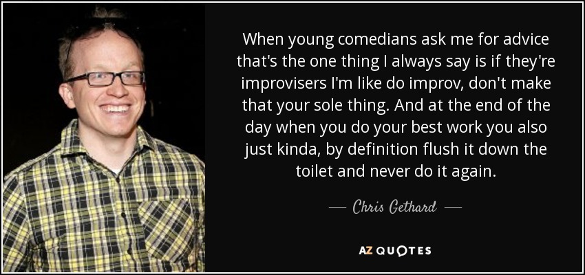 When young comedians ask me for advice that's the one thing I always say is if they're improvisers I'm like do improv, don't make that your sole thing. And at the end of the day when you do your best work you also just kinda, by definition flush it down the toilet and never do it again. - Chris Gethard