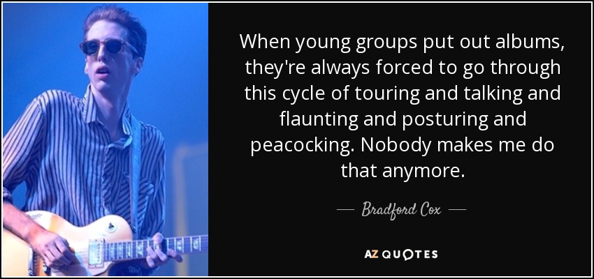 When young groups put out albums, they're always forced to go through this cycle of touring and talking and flaunting and posturing and peacocking. Nobody makes me do that anymore. - Bradford Cox