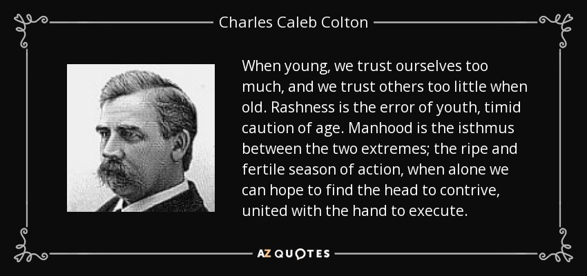 When young, we trust ourselves too much, and we trust others too little when old. Rashness is the error of youth, timid caution of age. Manhood is the isthmus between the two extremes; the ripe and fertile season of action, when alone we can hope to find the head to contrive, united with the hand to execute. - Charles Caleb Colton