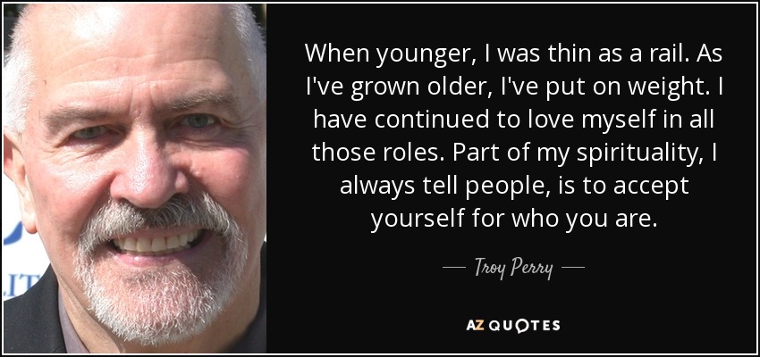 When younger, I was thin as a rail. As I've grown older, I've put on weight. I have continued to love myself in all those roles. Part of my spirituality, I always tell people, is to accept yourself for who you are. - Troy Perry