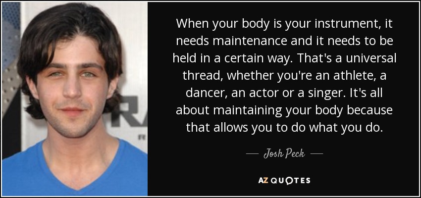 When your body is your instrument, it needs maintenance and it needs to be held in a certain way. That's a universal thread, whether you're an athlete, a dancer, an actor or a singer. It's all about maintaining your body because that allows you to do what you do. - Josh Peck