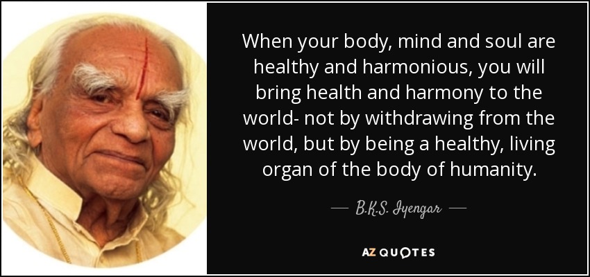 When your body, mind and soul are healthy and harmonious, you will bring health and harmony to the world- not by withdrawing from the world, but by being a healthy, living organ of the body of humanity. - B.K.S. Iyengar