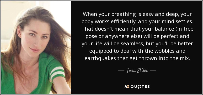 When your breathing is easy and deep, your body works efficiently, and your mind settles. That doesn't mean that your balance (in tree pose or anywhere else) will be perfect and your life will be seamless, but you'll be better equipped to deal with the wobbles and earthquakes that get thrown into the mix. - Tara Stiles