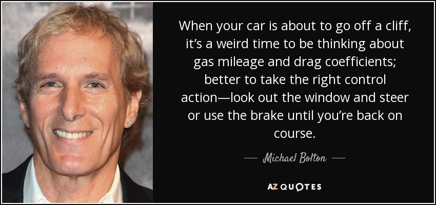 When your car is about to go off a cliff, it’s a weird time to be thinking about gas mileage and drag coefficients; better to take the right control action—look out the window and steer or use the brake until you’re back on course. - Michael Bolton