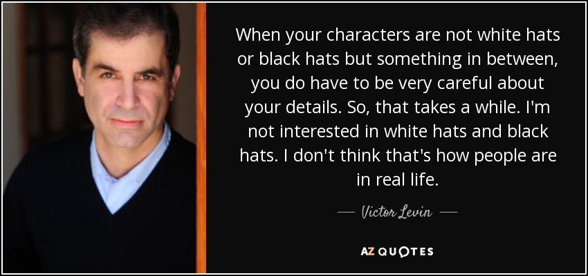 When your characters are not white hats or black hats but something in between, you do have to be very careful about your details. So, that takes a while. I'm not interested in white hats and black hats. I don't think that's how people are in real life. - Victor Levin