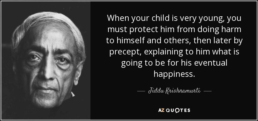 When your child is very young, you must protect him from doing harm to himself and others, then later by precept, explaining to him what is going to be for his eventual happiness. - Jiddu Krishnamurti