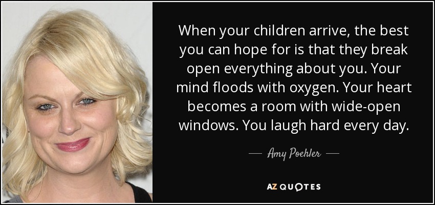 When your children arrive, the best you can hope for is that they break open everything about you. Your mind floods with oxygen. Your heart becomes a room with wide-open windows. You laugh hard every day. - Amy Poehler