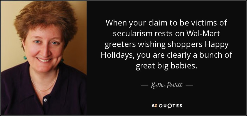 When your claim to be victims of secularism rests on Wal-Mart greeters wishing shoppers Happy Holidays, you are clearly a bunch of great big babies. - Katha Pollitt