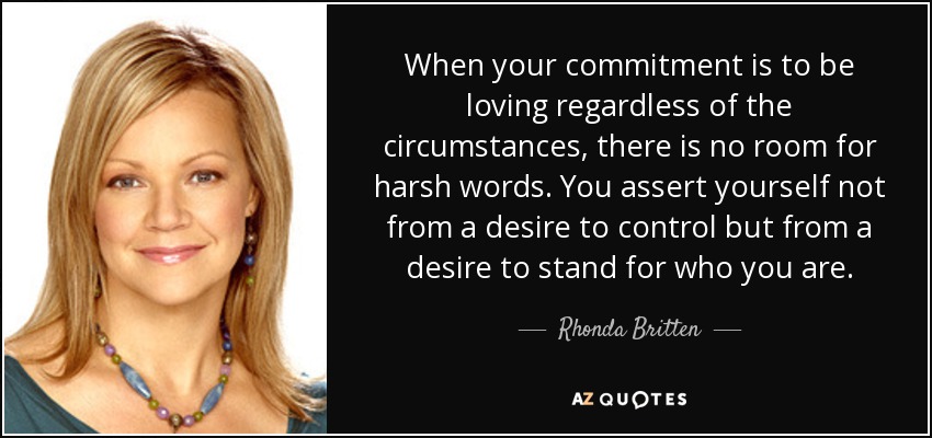 When your commitment is to be loving regardless of the circumstances, there is no room for harsh words. You assert yourself not from a desire to control but from a desire to stand for who you are. - Rhonda Britten