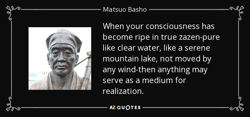 When your consciousness has become ripe in true zazen-pure like clear water, like a serene mountain lake, not moved by any wind-then anything may serve as a medium for realization. - Matsuo Basho