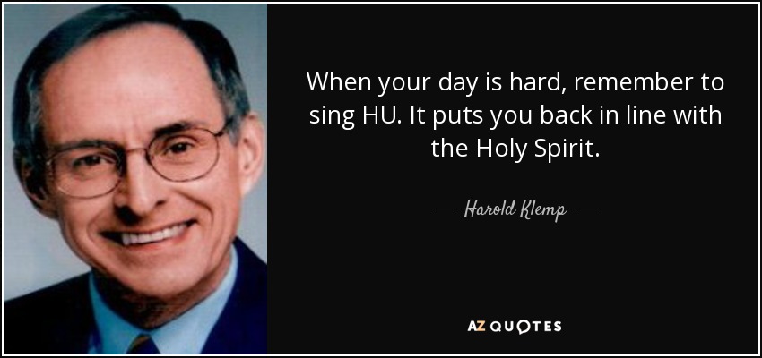 When your day is hard, remember to sing HU. It puts you back in line with the Holy Spirit. - Harold Klemp