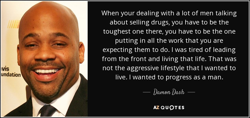 When your dealing with a lot of men talking about selling drugs, you have to be the toughest one there, you have to be the one putting in all the work that you are expecting them to do. I was tired of leading from the front and living that life. That was not the aggressive lifestyle that I wanted to live. I wanted to progress as a man. - Damon Dash