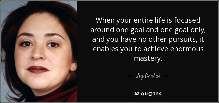 When your entire life is focused around one goal and one goal only, and you have no other pursuits, it enables you to achieve enormous mastery. - Liz Garbus