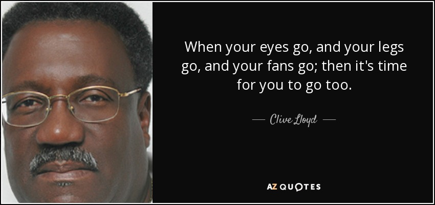 When your eyes go, and your legs go, and your fans go; then it's time for you to go too. - Clive Lloyd