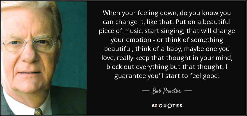 When your feeling down, do you know you can change it, like that. Put on a beautiful piece of music, start singing, that will change your emotion - or think of something beautiful, think of a baby, maybe one you love, really keep that thought in your mind, block out everything but that thought. I guarantee you'll start to feel good. - Bob Proctor