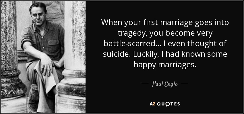 When your first marriage goes into tragedy, you become very battle-scarred... I even thought of suicide. Luckily, I had known some happy marriages. - Paul Engle