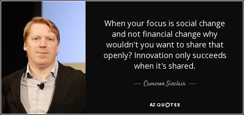 When your focus is social change and not financial change why wouldn't you want to share that openly? Innovation only succeeds when it's shared. - Cameron Sinclair