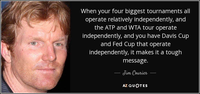 When your four biggest tournaments all operate relatively independently, and the ATP and WTA tour operate independently, and you have Davis Cup and Fed Cup that operate independently, it makes it a tough message. - Jim Courier