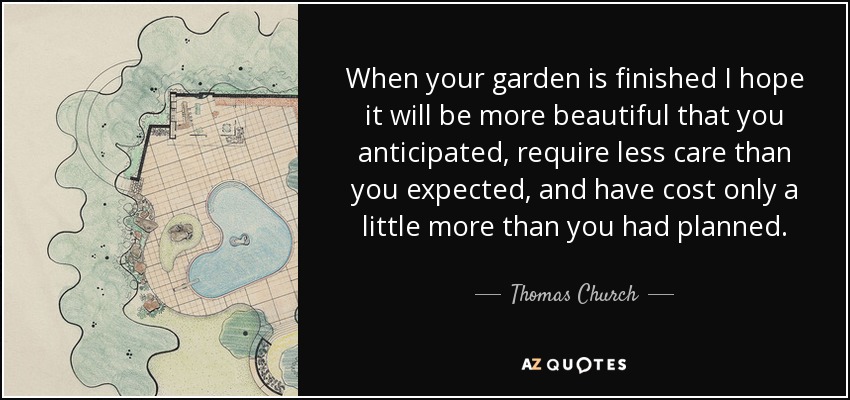 When your garden is finished I hope it will be more beautiful that you anticipated, require less care than you expected, and have cost only a little more than you had planned. - Thomas Church